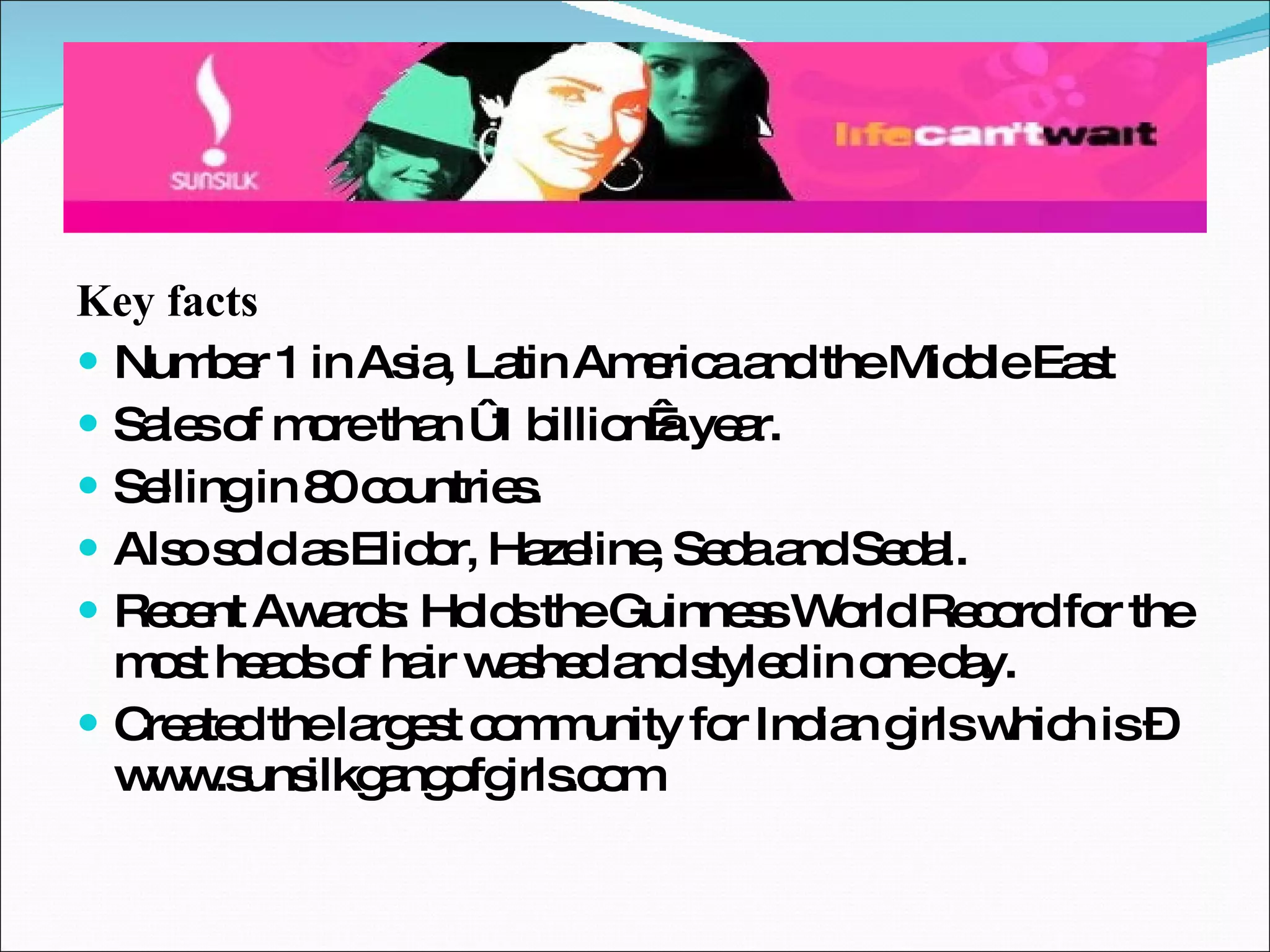 Key facts Number 1 in Asia, Latin America and the Middle East Sales of more than €1 billion a year. Selling in 80 countries. Also sold as Elidor, Hazeline, Seda and Sedal. Recent Awards: Holds the Guinness World Record for the most heads of hair washed and styled in one day. Created the largest community for Indian girls which is – www.sunsilkgangofgirls.com 