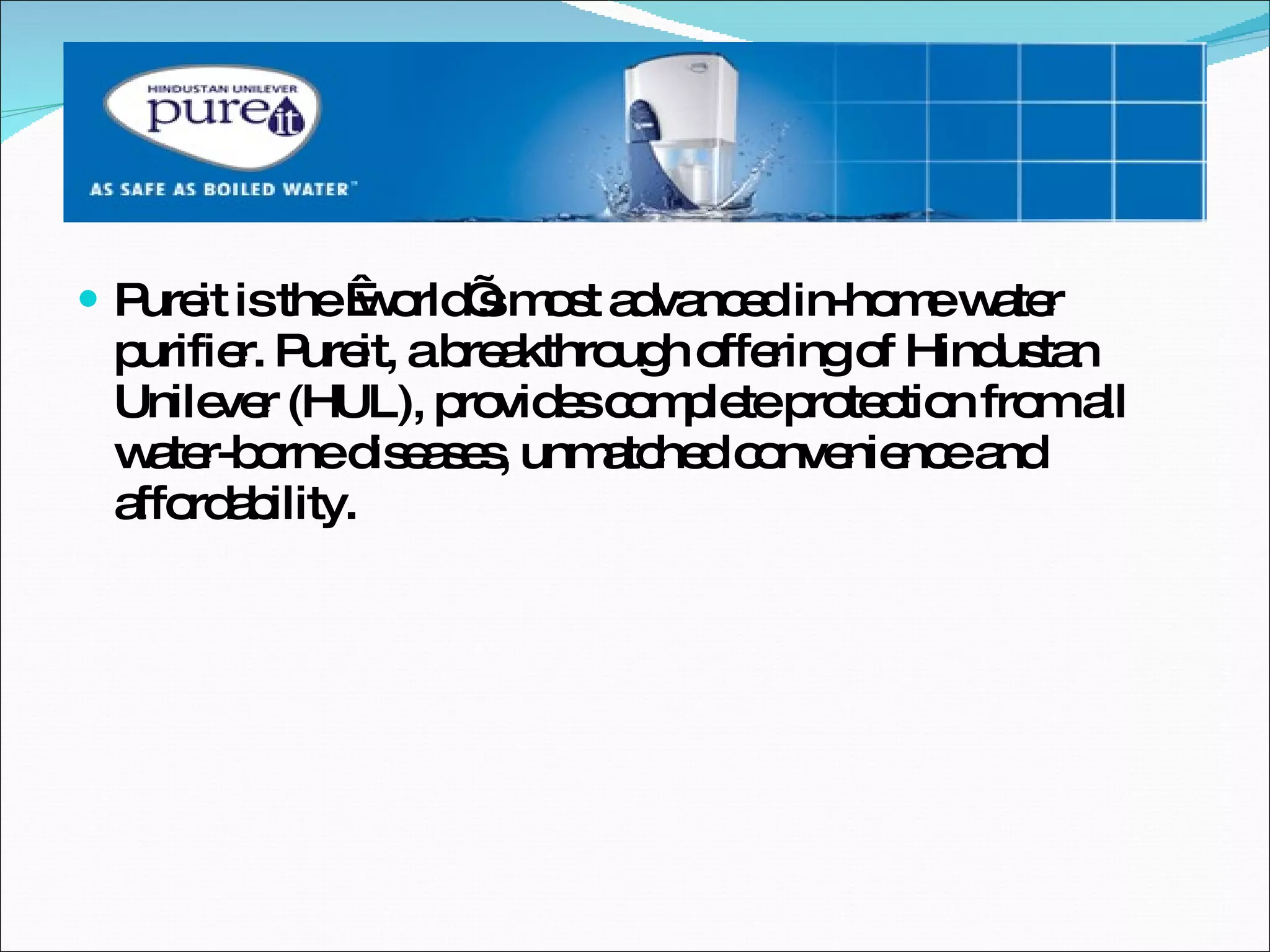Pureit is the  world’s most advanced in-home water purifier. Pureit, a breakthrough offering of Hindustan Unilever (HUL), provides complete protection from all water-borne diseases, unmatched convenience and affordability. 
