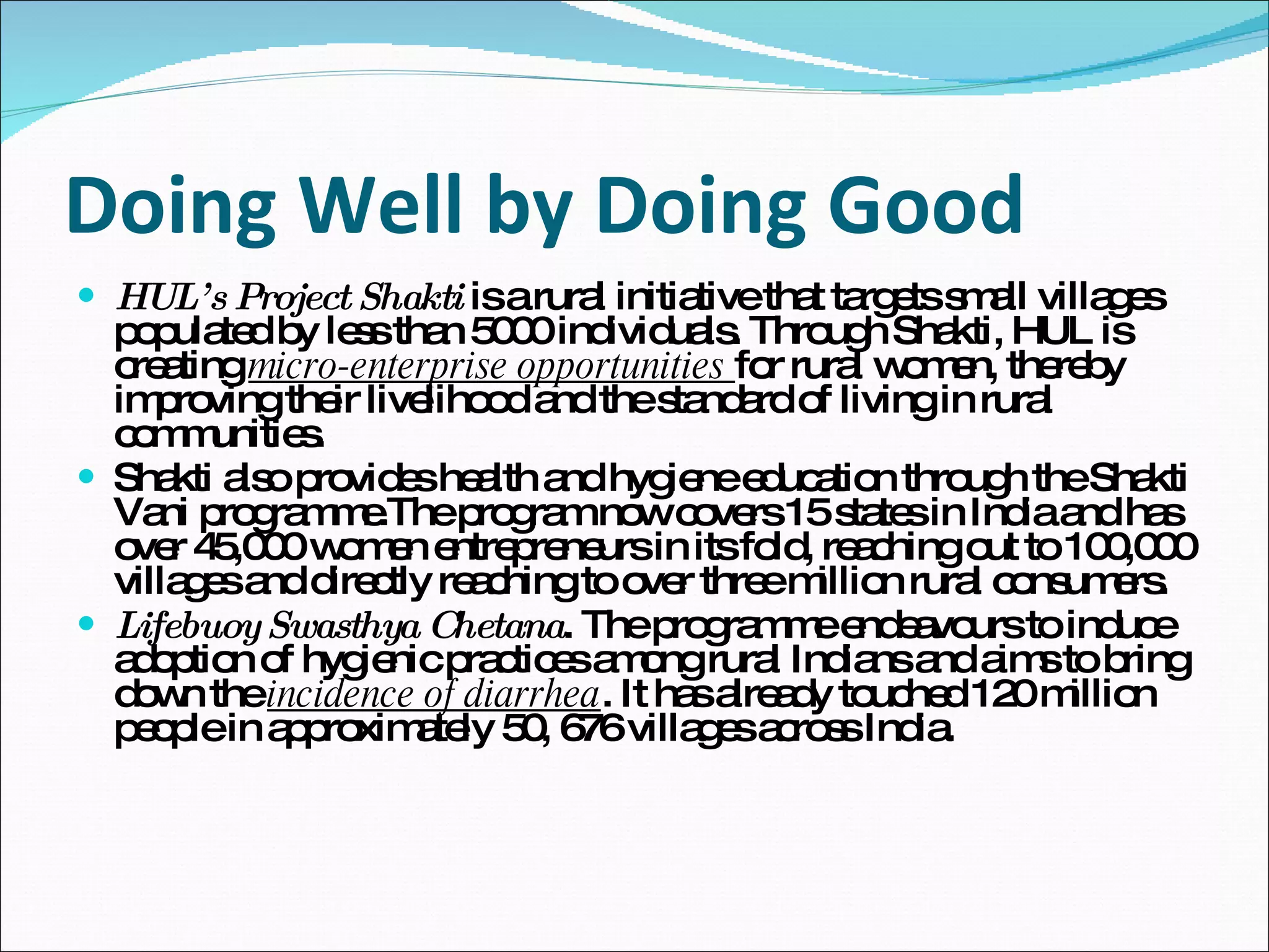 Doing Well by Doing Good HUL’s Project Shakti  is a rural initiative that targets small villages populated by less than 5000 individuals. Through Shakti, HUL is creating  micro-enterprise opportunities  for rural women, thereby improving their livelihood and the standard of living in rural communities.  Shakti also provides health and hygiene education through the Shakti Vani programme.The program now covers 15 states in India and has over 45,000 women entrepreneurs in its fold, reaching out to 100,000 villages and directly reaching to over three million rural consumers. Lifebuoy Swasthya Chetana . The programme endeavours to induce adoption of hygienic practices among rural Indians and aims to bring down the  incidence of diarrhea . It has already touched 120 million people in approximately 50, 676 villages across India. 