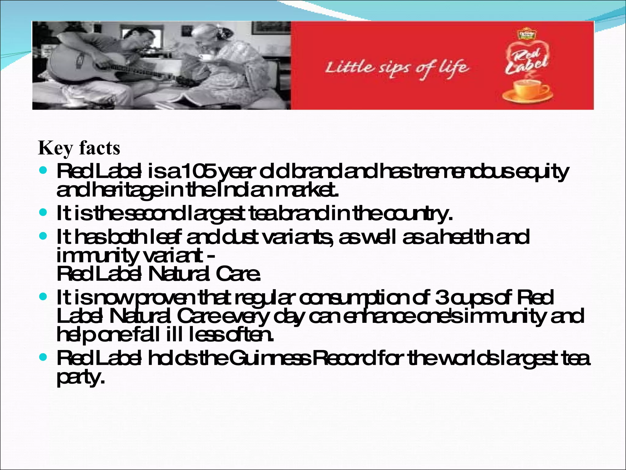 Key facts Red Label is a 105 year old brand and has tremendous equity and heritage in the Indian market. It is the second largest tea brand in the country. It has both leaf and dust variants, as well as a health and immunity variant -  Red Label Natural Care. It is now proven that regular consumption of 3 cups of Red Label Natural Care every day can enhance one's immunity and help one fall ill less often. Red Label holds the Guinness Record for the worlds largest tea party. 