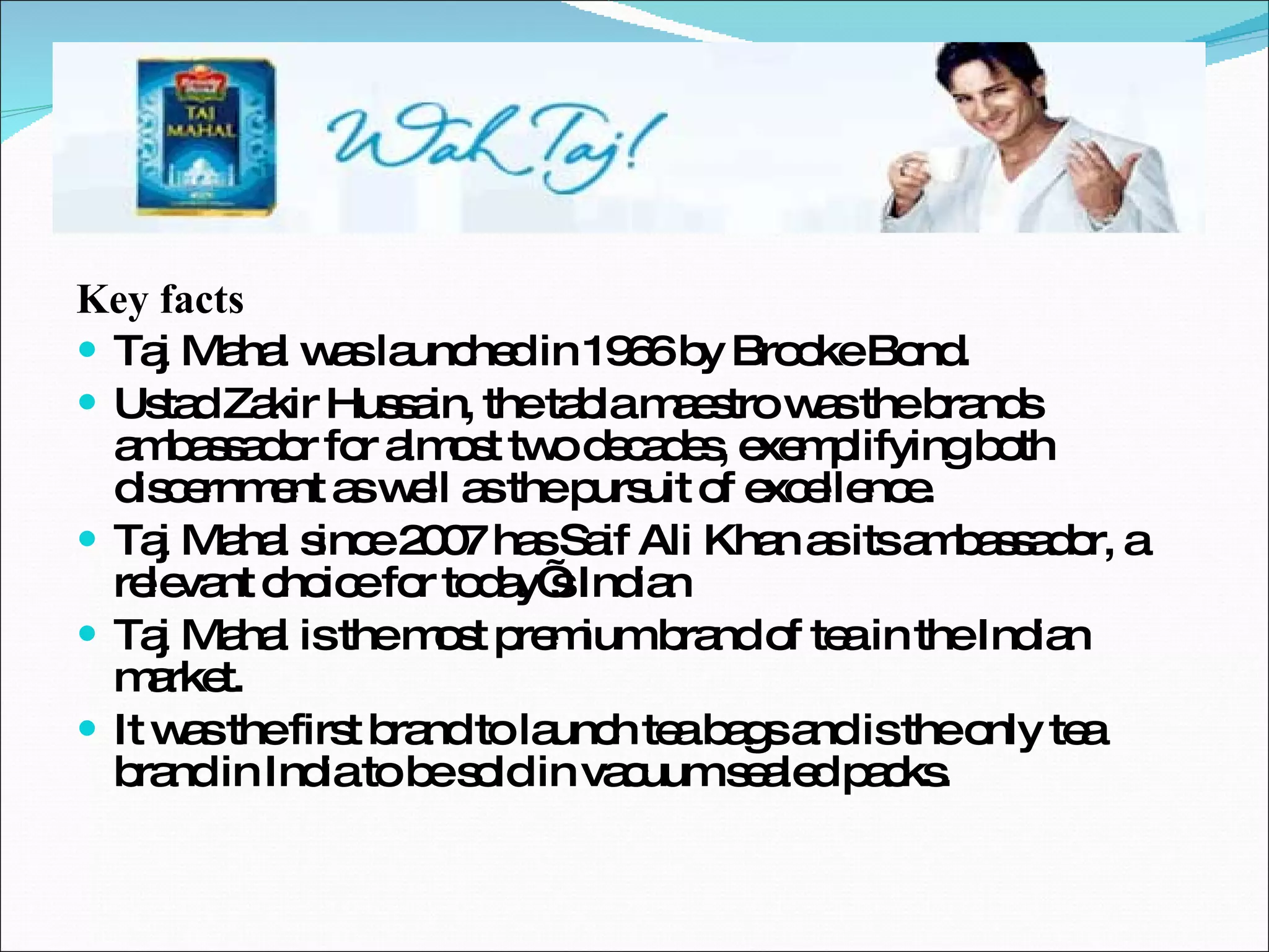 Key facts Taj Mahal was launched in 1966 by Brooke Bond. Ustad Zakir Hussain, the tabla maestro was the brands ambassador for almost two decades, exemplifying both discernment as well as the pursuit of excellence. Taj Mahal since 2007 has Saif Ali Khan as its ambassador, a relevant choice for today’s Indian Taj Mahal is the most premium brand of tea in the Indian market. It was the first brand to launch tea bags and is the only tea brand in India to be sold in vacuum sealed packs. 