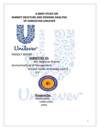  A BRIEF STUDY ON<br />               MARKET SRUCTURE AND DEMAND ANALYSIS <br />            OF HINDUSTAN UNILEVER<br />                                  <br />                                      PROJECT REPORT <br />            SUBMITTED TO:<br />                                 MS. Meghnaa Sharma<br />                         Accman Institute of Management<br />                         Greater noida, knowledge park-3<br />                U.P<br />205740098425<br />           Prepared by:<br />          MOHD.ARISH<br />       UPMA JOSHI<br />KAPIL<br />TABLE OF CONTENT<br />Sl.no              ContentPage no.1.2.3.4.5.6.Executive summaryIntroductionObjectives and MethodologyFindingsProduct LineSWOT AnalysisCompetitors AnalysisPerformance AnalysisFuture OpportunitiesFuture Projects of HULConclusionBibliography34-56789-1213-1515-18192021<br />EXECUTIVE SUMMARY<br />      Hindustan Unilever Limited is the Indian arm of the Anglo-Dutch company –Unilever. Both Unilever and HUL have established themselves well in the Fast Moving Consumer Goods (FMCG) category. In India, the company offers many households brands like, Dove,Lifebuoy, Lipton,Lux, Pepsodent, Ponds, Rexona, Sunsilk, Surf, Vaseline etc. Some of its efforts were also rewarded when four of HUL brands found place in the ‘Top 10 brands’ list for the year 2008 published in The Economic Times.<br />Unilever was a result of the merger between the Dutch margarine company, Margarine Unie, and the British soap-maker, Lever Brothers, way back in 1930. For 70 years, Unilever was the undisputed market leader but now faces tough competition from Proctor & Gamble and Colgate-Palmolive.<br />HUL is also known for its strong distribution network in India. In order to further strengthen its distribution in the rural areas and to empower the local women, HUL launched a project Shakti in 2000 in a district in Andhra Pradesh. The idea behind this project was to create women entrepreneurs and provide them with micro-credit and training in enterprise management, which would enable them to create self-help groups and become direct-to-home distributors of HUL products. Today Shakti is present across 80,000 villages in 15 states and is helping many underprivileged women earn their livelihood.<br />As the per capita income of India increasing along with the Indian population. So, the future for the FMCG Companies is bright. To analysis the past performance & the future demand of HUL, FMCG products we have considered following points:<br />,[object Object]