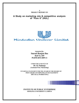A
PROJECT REPORT ON
A Study on marketing mix & competitive analysis
of “Pure it” (HUL)
Submitted By:
Smruti Ranjan Das
Roll No. 049
PGDM-RM 2009-11
UNDER THE GUIDANCE OF
Dr. R. Padmaja
(Assistant Prof. Marketing)
IN PARTIAL FULFILMENT FOR THE AWARD OF THE DEGREE OF
POST GRADUATE DIPLOMA IN MANAGEMENT
(RETAIL & MARKETING)
INSTITUTE OF PUBLIC ENTERPRISE
OSMANIA UNIVERSITY CAMPUS
1
 