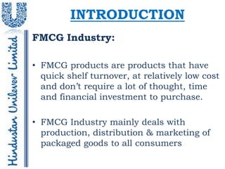 INTRODUCTION
FMCG Industry:

• FMCG products are products that have
  quick shelf turnover, at relatively low cost
  and don’t require a lot of thought, time
  and financial investment to purchase.

• FMCG Industry mainly deals with
  production, distribution & marketing of
  packaged goods to all consumers
 