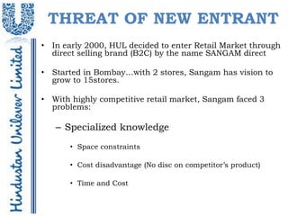 THREAT OF NEW ENTRANT
• In early 2000, HUL decided to enter Retail Market through
  direct selling brand (B2C) by the name SANGAM direct

• Started in Bombay…with 2 stores, Sangam has vision to
  grow to 15stores.

• With highly competitive retail market, Sangam faced 3
  problems:

   – Specialized knowledge
       • Space constraints

       • Cost disadvantage (No disc on competitor’s product)

       • Time and Cost
 