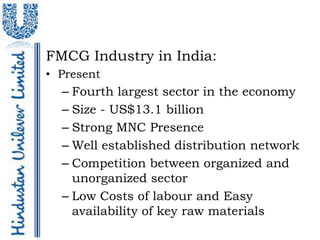 FMCG Industry in India:
• Present
  – Fourth largest sector in the economy
  – Size - US$13.1 billion
  – Strong MNC Presence
  – Well established distribution network
  – Competition between organized and
    unorganized sector
  – Low Costs of labour and Easy
    availability of key raw materials
 