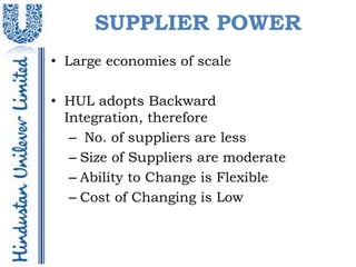 SUPPLIER POWER
• Large economies of scale

• HUL adopts Backward
  Integration, therefore
   – No. of suppliers are less
   – Size of Suppliers are moderate
   – Ability to Change is Flexible
   – Cost of Changing is Low
 