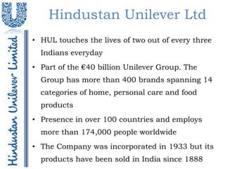 Hindustan Unilever Ltd
• HUL touches the lives of two out of every three
  Indians everyday
• Part of the €40 billion Unilever Group. The
  Group has more than 400 brands spanning 14
  categories of home, personal care and food
  products
• Presence in over 100 countries and employs
  more than 174,000 people worldwide
• The Company was incorporated in 1933 but its
  products have been sold in India since 1888
 