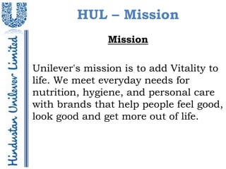 HUL – Mission
               Mission

Unilever's mission is to add Vitality to
life. We meet everyday needs for
nutrition, hygiene, and personal care
with brands that help people feel good,
look good and get more out of life.
 