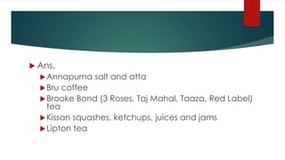  Ans.
Annapurna salt and atta
Bru coffee
Brooke Bond (3 Roses, Taj Mahal, Taaza, Red Label)
tea
Kissan squashes, ketchups, juices and jams
Lipton tea
 