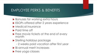 EMPLOYEE PERKS & BENEFITS
 Bonuses for working extra hours
 ESOPs offered after 2 years experience
 Medical insurance
 Paid time off
 Free movie tickets at the end of every
month
 Sterling holidays package
- 2 weeks paid vacation after first year
 Bi-annual merit increases
 Free yoga classes
 