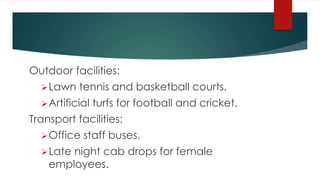 Outdoor facilities:
Lawn tennis and basketball courts.
Artificial turfs for football and cricket.
Transport facilities:
Office staff buses.
Late night cab drops for female
employees.
 