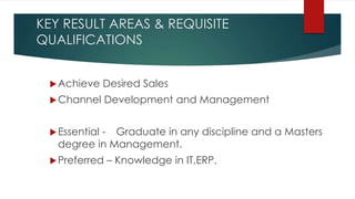 KEY RESULT AREAS & REQUISITE
QUALIFICATIONS
Achieve Desired Sales
Channel Development and Management
Essential - Graduate in any discipline and a Masters
degree in Management.
Preferred – Knowledge in IT,ERP.
 