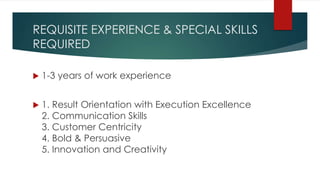 REQUISITE EXPERIENCE & SPECIAL SKILLS
REQUIRED
 1-3 years of work experience
 1. Result Orientation with Execution Excellence
2. Communication Skills
3. Customer Centricity
4. Bold & Persuasive
5. Innovation and Creativity
 