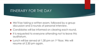 ITINERARY FOR THE DAY
 We’ll be taking a written exam, followed by a group
discussion and 3 rounds of personal interview.
 Candidates will be informed on clearing each round.
 It is requested to everyone attending not to leave this
auditorium.
 Lunch will be served at 1.30 pm on 1st floor. We will
resume at 2.30 pm again.
 