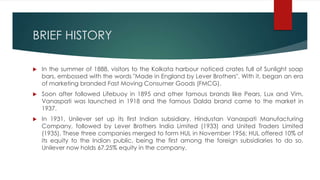 BRIEF HISTORY
 In the summer of 1888, visitors to the Kolkata harbour noticed crates full of Sunlight soap
bars, embossed with the words "Made in England by Lever Brothers". With it, began an era
of marketing branded Fast Moving Consumer Goods (FMCG).
 Soon after followed Lifebuoy in 1895 and other famous brands like Pears, Lux and Vim.
Vanaspati was launched in 1918 and the famous Dalda brand came to the market in
1937.
 In 1931, Unilever set up its first Indian subsidiary, Hindustan Vanaspati Manufacturing
Company, followed by Lever Brothers India Limited (1933) and United Traders Limited
(1935). These three companies merged to form HUL in November 1956; HUL offered 10% of
its equity to the Indian public, being the first among the foreign subsidiaries to do so.
Unilever now holds 67.25% equity in the company.
 