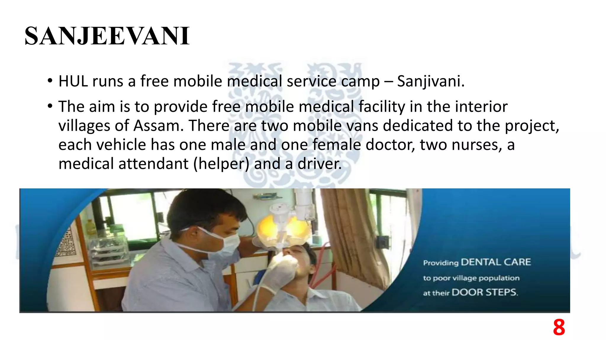 SANJEEVANI
• HUL runs a free mobile medical service camp – Sanjivani.
• The aim is to provide free mobile medical facility in the interior
villages of Assam. There are two mobile vans dedicated to the project,
each vehicle has one male and one female doctor, two nurses, a
medical attendant (helper) and a driver.
8
 