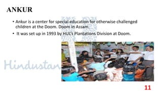 ANKUR
• Ankur is a center for special education for otherwise challenged
children at the Doom. Doom in Assam.
• It was set up in 1993 by HUL’s Plantations Division at Doom.
11
 