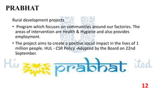 PRABHAT
Rural development projects
• Program which focuses on communities around our factories. The
areas of intervention are Health & Hygiene and also provides
employment.
• The project aims to create a positive social impact in the lives of 1
million people. HUL - CSR Policy -Adopted by the Board on 22nd
September.
12
 