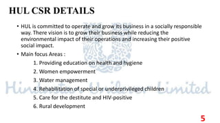 HUL CSR DETAILS
• HUL is committed to operate and grow its business in a socially responsible
way. There vision is to grow their business while reducing the
environmental impact of their operations and increasing their positive
social impact.
• Main focus Areas :
1. Providing education on health and hygiene
2. Women empowerment
3. Water management
4. Rehabilitation of special or underprivileged children
5. Care for the destitute and HIV-positive
6. Rural development
5
 