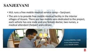 SANJEEVANI
• HUL runs a free mobile medical service camp – Sanjivani.
• The aim is to provide free mobile medical facility in the interior
villages of Assam. There are two mobile vans dedicated to the project,
each vehicle has one male and one female doctor, two nurses, a
medical attendant (helper) and a driver.
8
 