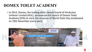 DOMEX TOILET ACADEMY
• In 2013, Domex, the leading toilet cleaner brand of Hindustan
Unilever Limited (HUL), announced the launch of Domex Toilet
Academy (DTA) to mark the occasion of World Toilet Day (celebrated
on 19th November every year).
9
 