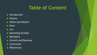 Table of Content
 Introduction
 History
 Vision and Mission
 Dove
 Lux
 Marketing Strokes
 Backstory
 Growth and Revenue
 Conclusion
 References
 