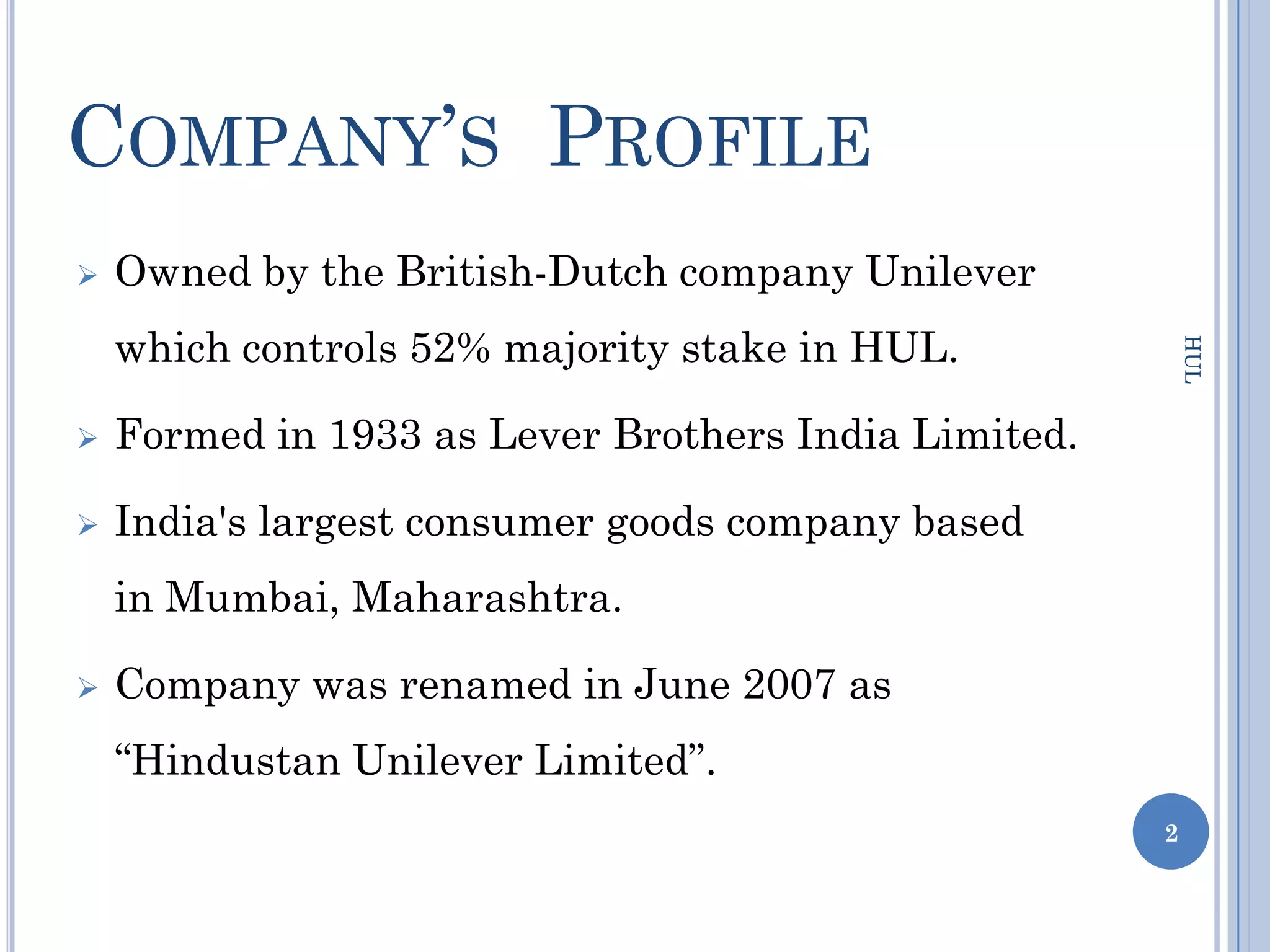 COMPANY’S PROFILE
   Owned by the British-Dutch company Unilever
    which controls 52% majority stake in HUL.




                                                          HUL
   Formed in 1933 as Lever Brothers India Limited.

   India's largest consumer goods company based
    in Mumbai, Maharashtra.

   Company was renamed in June 2007 as
    “Hindustan Unilever Limited”.
                                                      2
 