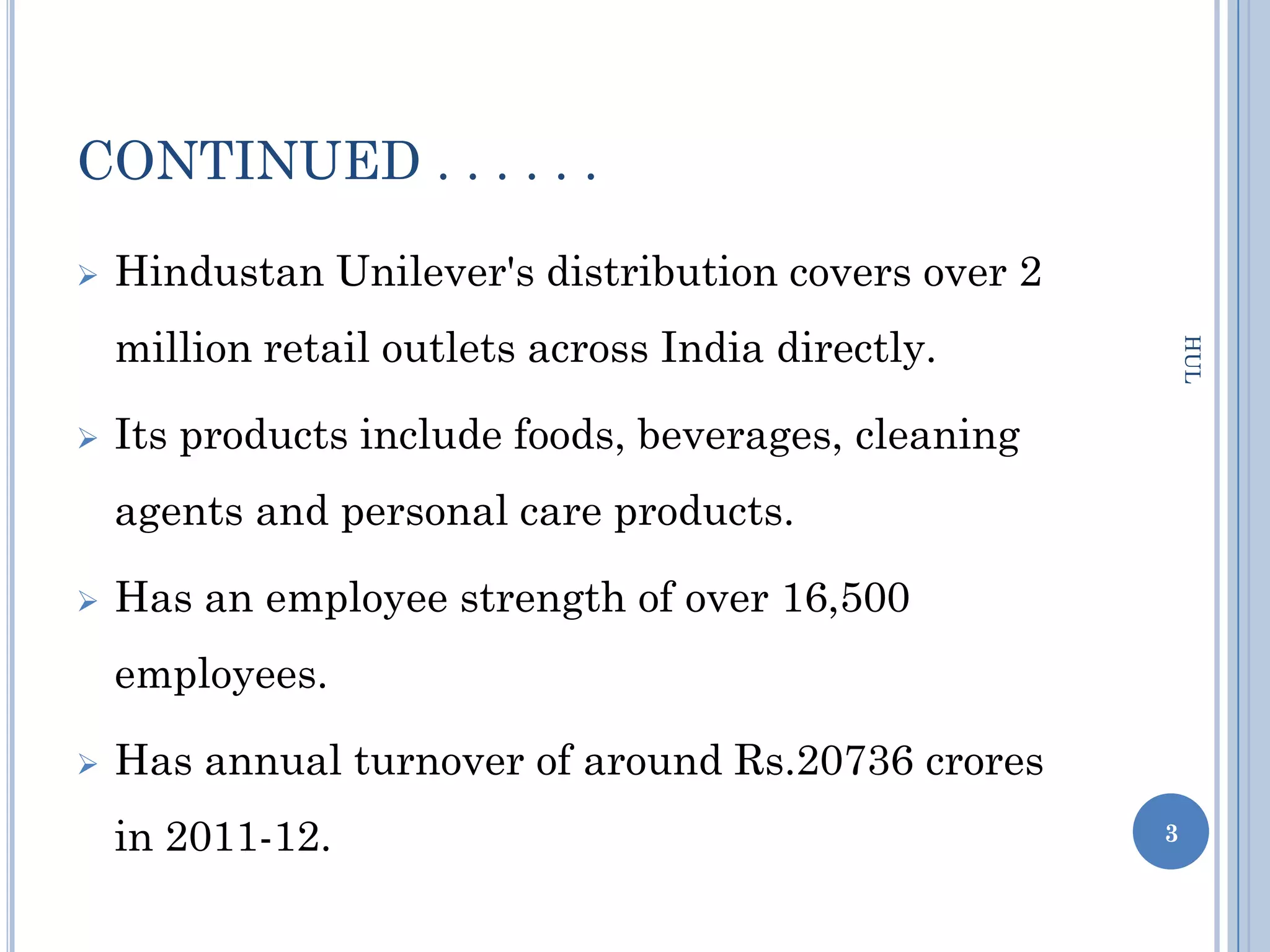CONTINUED . . . . . .

   Hindustan Unilever's distribution covers over 2
    million retail outlets across India directly.




                                                          HUL
   Its products include foods, beverages, cleaning
    agents and personal care products.

   Has an employee strength of over 16,500
    employees.

   Has annual turnover of around Rs.20736 crores
    in 2011-12.                                       3
 