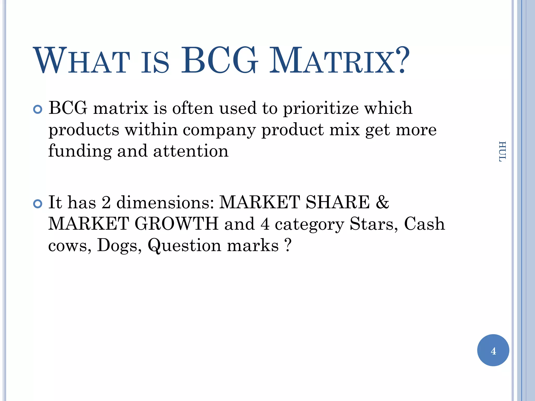 WHAT IS BCG MATRIX?
   BCG matrix is often used to prioritize which
    products within company product mix get more
    funding and attention




                                                       HUL
   It has 2 dimensions: MARKET SHARE &
    MARKET GROWTH and 4 category Stars, Cash
    cows, Dogs, Question marks ?




                                                   4
 