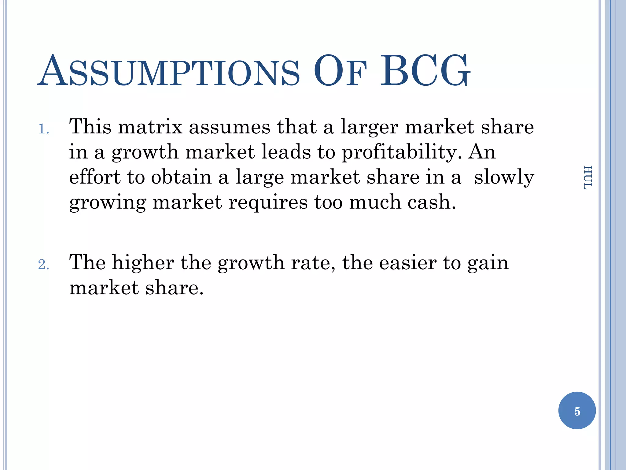 ASSUMPTIONS OF BCG
1.   This matrix assumes that a larger market share
     in a growth market leads to profitability. An
     effort to obtain a large market share in a slowly




                                                             HUL
     growing market requires too much cash.

2.   The higher the growth rate, the easier to gain
     market share.




                                                         5
 