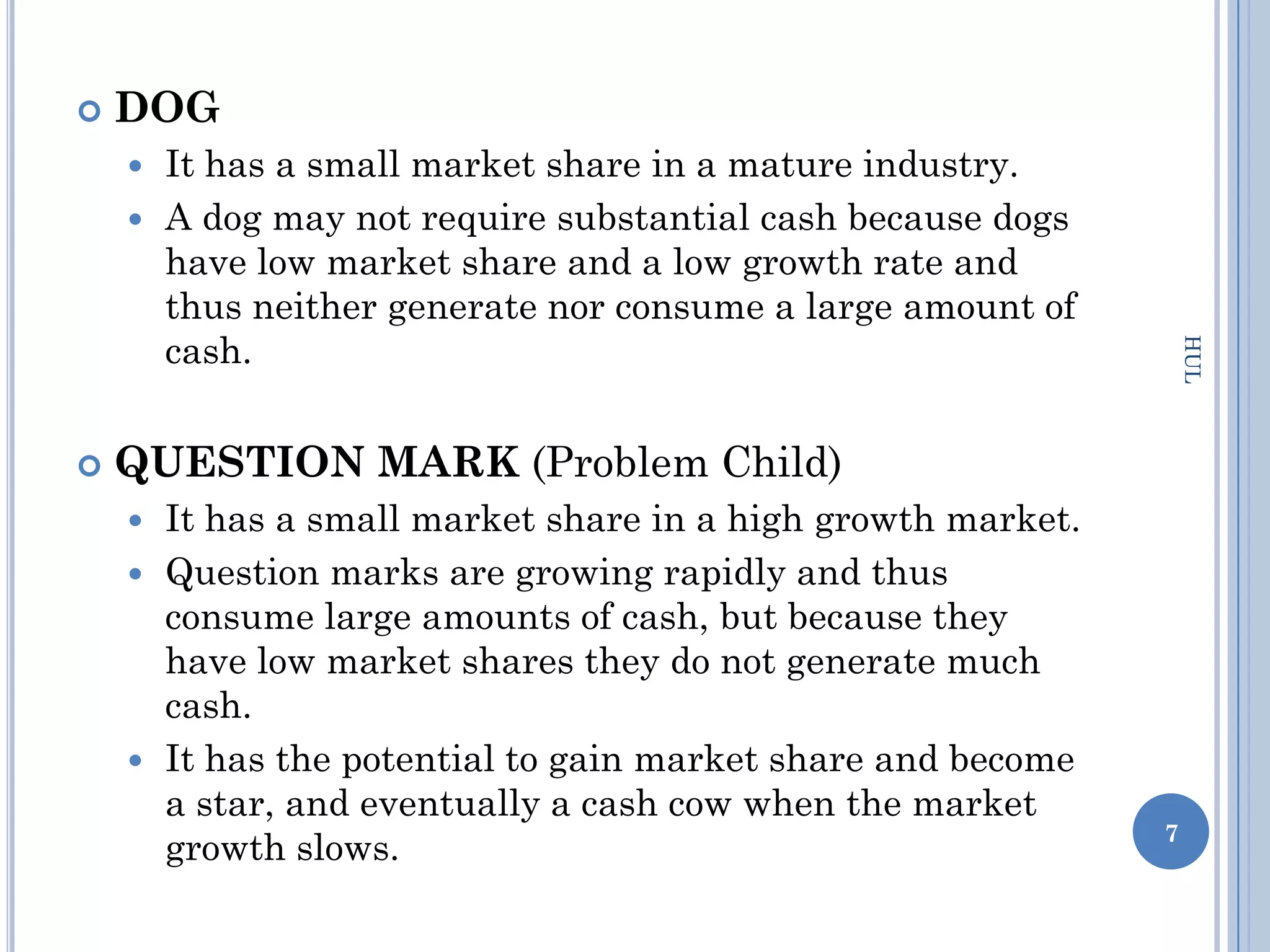    DOG
     It has a small market share in a mature industry.
     A dog may not require substantial cash because dogs
      have low market share and a low growth rate and
      thus neither generate nor consume a large amount of
      cash.




                                                                 HUL
   QUESTION MARK (Problem Child)
     It has a small market share in a high growth market.
     Question marks are growing rapidly and thus
      consume large amounts of cash, but because they
      have low market shares they do not generate much
      cash.
     It has the potential to gain market share and become
      a star, and eventually a cash cow when the market
                                                             7
      growth slows.
 