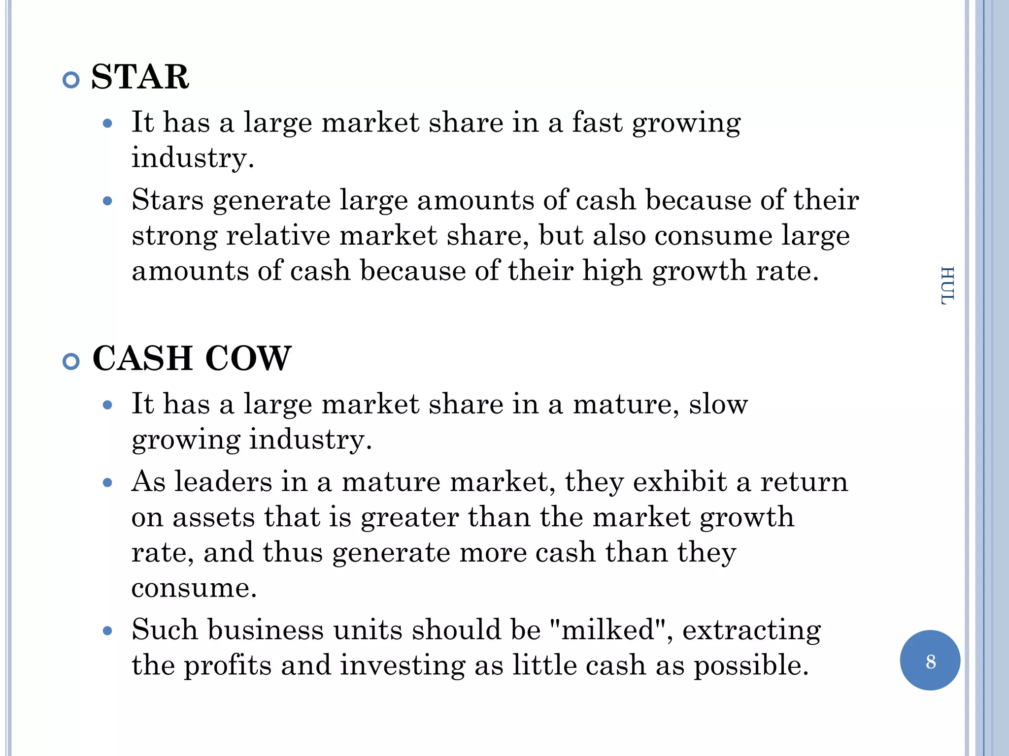    STAR
     It has a large market share in a fast growing
      industry.
     Stars generate large amounts of cash because of their
      strong relative market share, but also consume large
      amounts of cash because of their high growth rate.




                                                                  HUL
   CASH COW
     It has a large market share in a mature, slow
      growing industry.
     As leaders in a mature market, they exhibit a return
      on assets that is greater than the market growth
      rate, and thus generate more cash than they
      consume.
     Such business units should be "milked", extracting
      the profits and investing as little cash as possible.   8
 