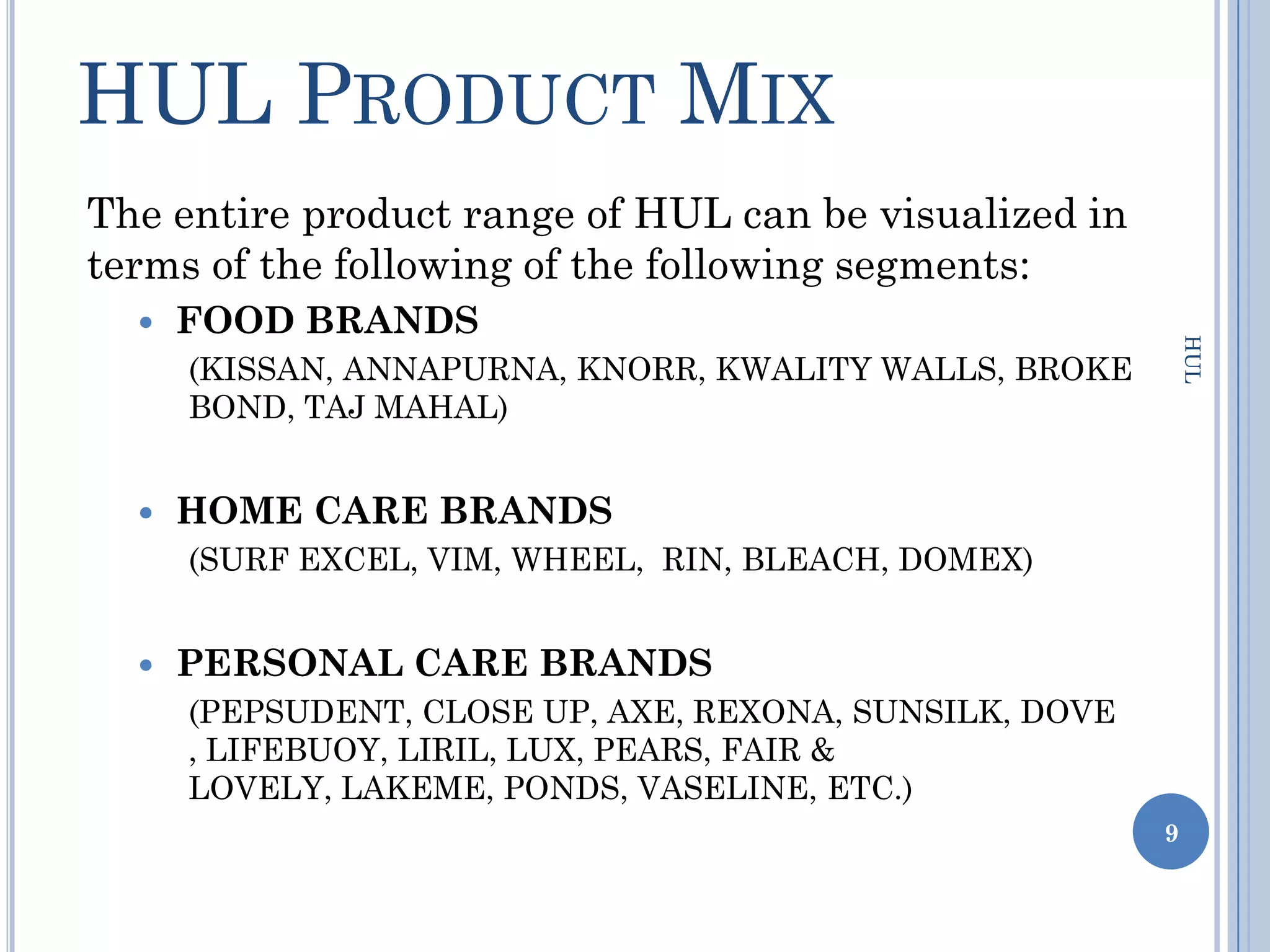 HUL PRODUCT MIX
The entire product range of HUL can be visualized in
terms of the following of the following segments:
     FOOD BRANDS




                                                             HUL
      (KISSAN, ANNAPURNA, KNORR, KWALITY WALLS, BROKE
      BOND, TAJ MAHAL)


     HOME CARE BRANDS
      (SURF EXCEL, VIM, WHEEL, RIN, BLEACH, DOMEX)


     PERSONAL CARE BRANDS
      (PEPSUDENT, CLOSE UP, AXE, REXONA, SUNSILK, DOVE
      , LIFEBUOY, LIRIL, LUX, PEARS, FAIR &
      LOVELY, LAKEME, PONDS, VASELINE, ETC.)
                                                         9
 