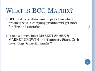 WHAT IS BCG MATRIX?
   BCG matrix is often used to prioritize which
    products within company product mix get more
    funding and attention




                                                       HUL
   It has 2 dimensions: MARKET SHARE &
    MARKET GROWTH and 4 category Stars, Cash
    cows, Dogs, Question marks ?




                                                   4
 