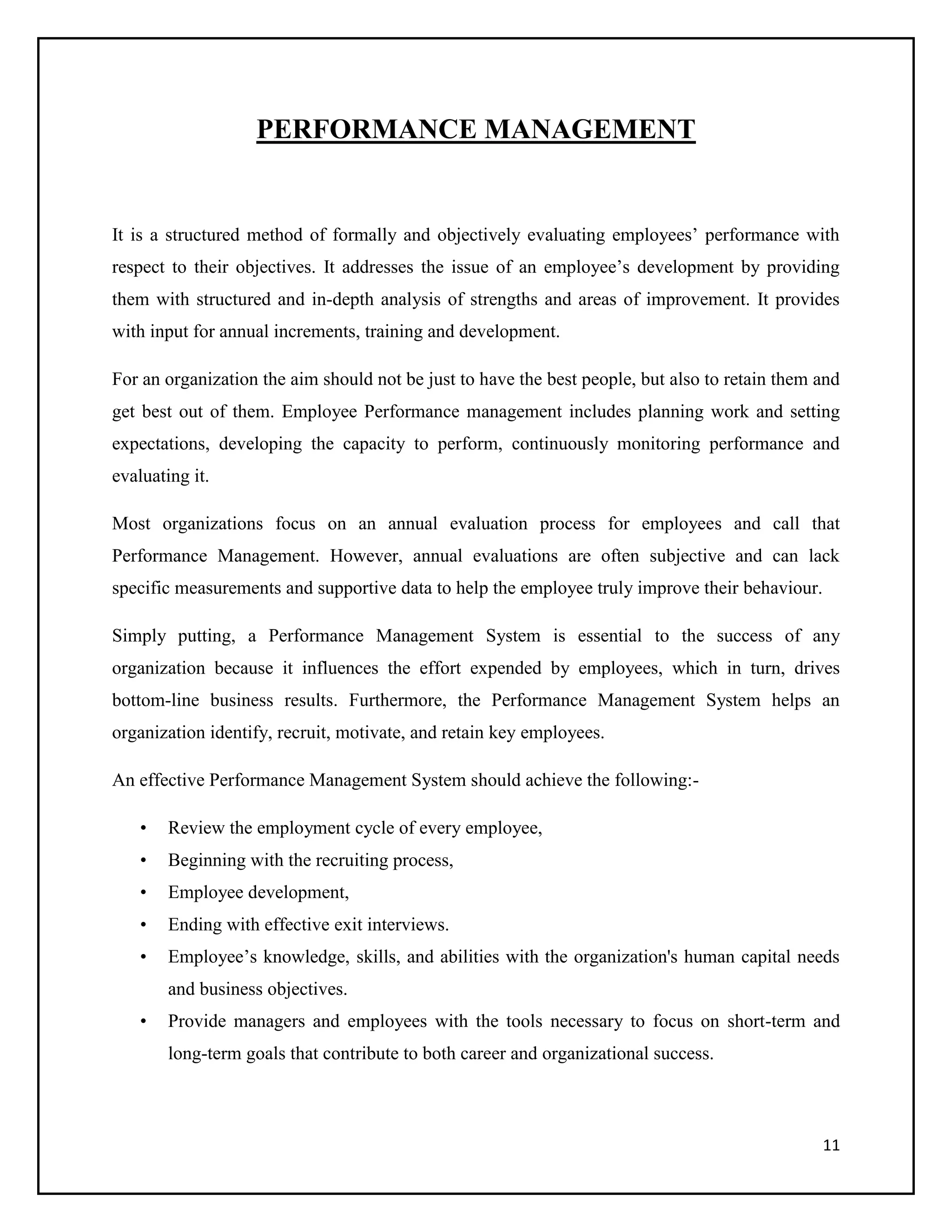 PERFORMANCE MANAGEMENT

It is a structured method of formally and objectively evaluating employees’ performance with
respect to their objectives. It addresses the issue of an employee’s development by providing
them with structured and in-depth analysis of strengths and areas of improvement. It provides
with input for annual increments, training and development.
For an organization the aim should not be just to have the best people, but also to retain them and
get best out of them. Employee Performance management includes planning work and setting
expectations, developing the capacity to perform, continuously monitoring performance and
evaluating it.
Most organizations focus on an annual evaluation process for employees and call that
Performance Management. However, annual evaluations are often subjective and can lack
specific measurements and supportive data to help the employee truly improve their behaviour.
Simply putting, a Performance Management System is essential to the success of any
organization because it influences the effort expended by employees, which in turn, drives
bottom-line business results. Furthermore, the Performance Management System helps an
organization identify, recruit, motivate, and retain key employees.
An effective Performance Management System should achieve the following:•

Review the employment cycle of every employee,

•

Beginning with the recruiting process,

•

Employee development,

•

Ending with effective exit interviews.

•

Employee’s knowledge, skills, and abilities with the organization's human capital needs
and business objectives.

•

Provide managers and employees with the tools necessary to focus on short-term and
long-term goals that contribute to both career and organizational success.

11

 