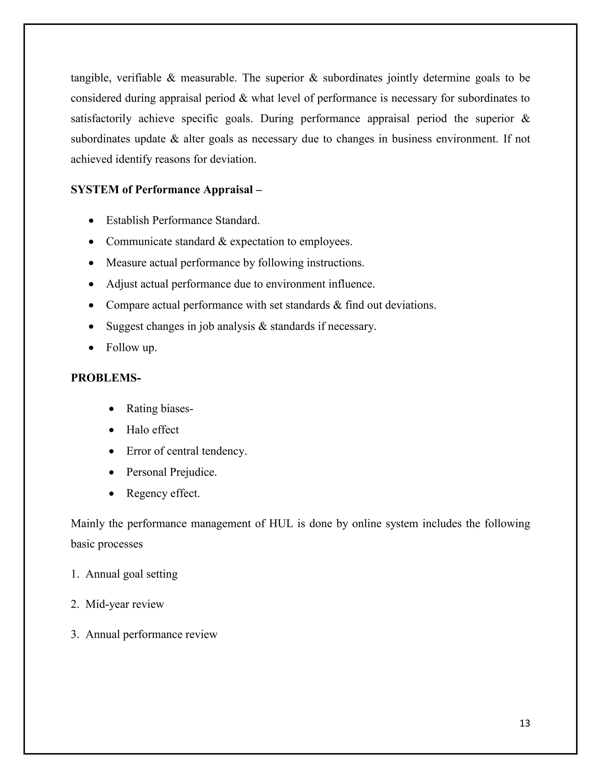 tangible, verifiable & measurable. The superior & subordinates jointly determine goals to be
considered during appraisal period & what level of performance is necessary for subordinates to
satisfactorily achieve specific goals. During performance appraisal period the superior &
subordinates update & alter goals as necessary due to changes in business environment. If not
achieved identify reasons for deviation.
SYSTEM of Performance Appraisal –


Establish Performance Standard.



Communicate standard & expectation to employees.



Measure actual performance by following instructions.



Adjust actual performance due to environment influence.



Compare actual performance with set standards & find out deviations.



Suggest changes in job analysis & standards if necessary.



Follow up.

PROBLEMS

Rating biases-



Halo effect



Error of central tendency.



Personal Prejudice.



Regency effect.

Mainly the performance management of HUL is done by online system includes the following
basic processes
1. Annual goal setting
2. Mid-year review
3. Annual performance review

13

 