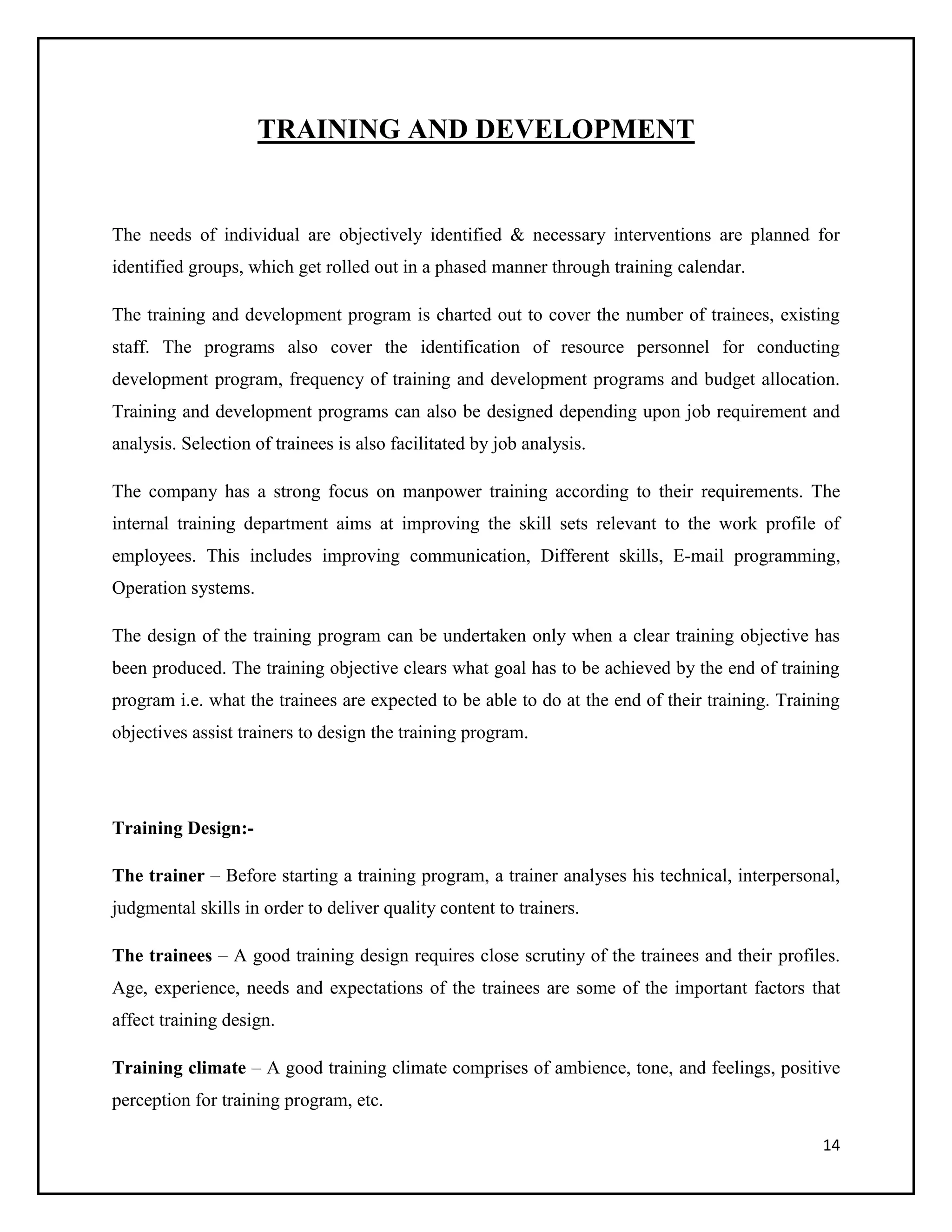 TRAINING AND DEVELOPMENT

The needs of individual are objectively identified & necessary interventions are planned for
identified groups, which get rolled out in a phased manner through training calendar.
The training and development program is charted out to cover the number of trainees, existing
staff. The programs also cover the identification of resource personnel for conducting
development program, frequency of training and development programs and budget allocation.
Training and development programs can also be designed depending upon job requirement and
analysis. Selection of trainees is also facilitated by job analysis.
The company has a strong focus on manpower training according to their requirements. The
internal training department aims at improving the skill sets relevant to the work profile of
employees. This includes improving communication, Different skills, E-mail programming,
Operation systems.
The design of the training program can be undertaken only when a clear training objective has
been produced. The training objective clears what goal has to be achieved by the end of training
program i.e. what the trainees are expected to be able to do at the end of their training. Training
objectives assist trainers to design the training program.

Training Design:The trainer – Before starting a training program, a trainer analyses his technical, interpersonal,
judgmental skills in order to deliver quality content to trainers.
The trainees – A good training design requires close scrutiny of the trainees and their profiles.
Age, experience, needs and expectations of the trainees are some of the important factors that
affect training design.
Training climate – A good training climate comprises of ambience, tone, and feelings, positive
perception for training program, etc.
14

 