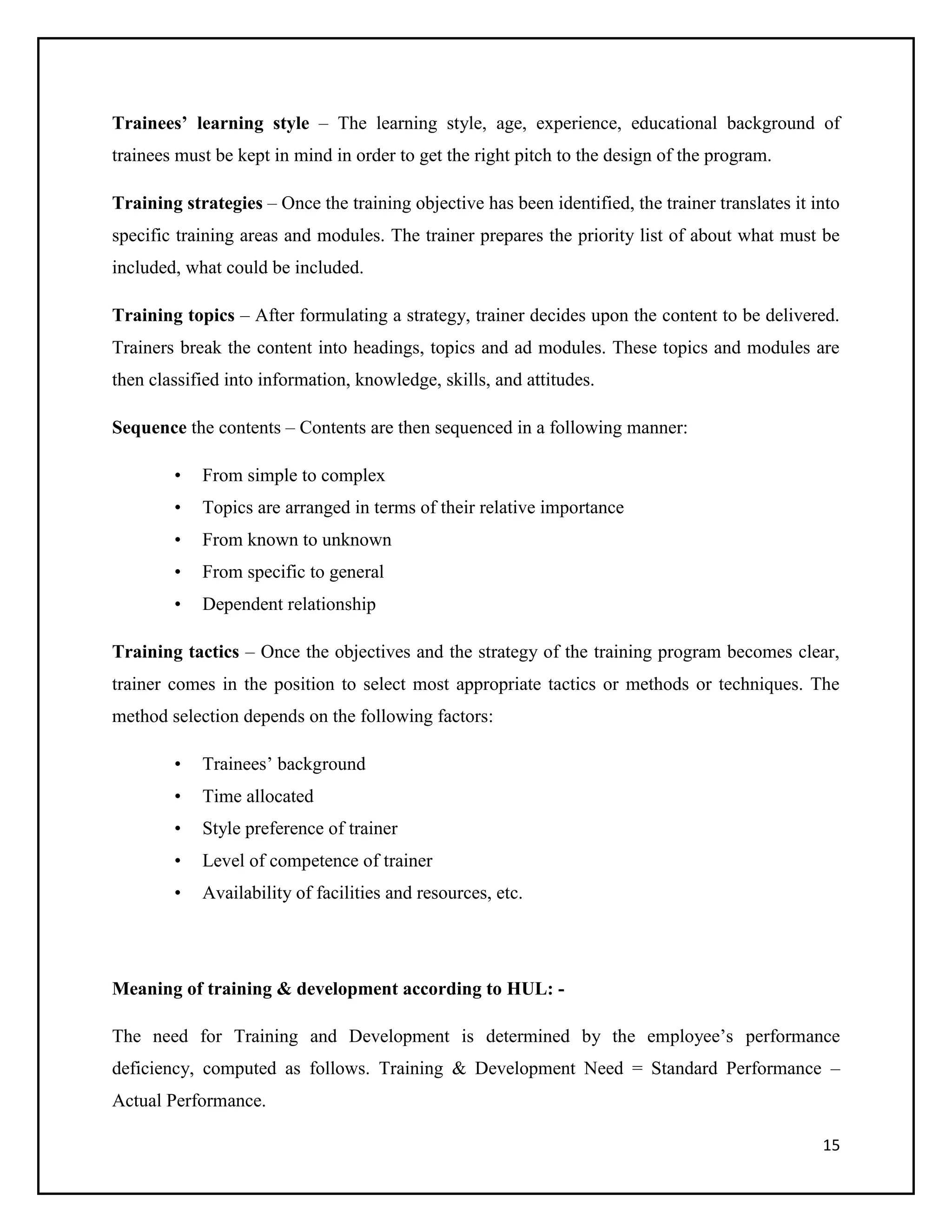 Trainees’ learning style – The learning style, age, experience, educational background of
trainees must be kept in mind in order to get the right pitch to the design of the program.
Training strategies – Once the training objective has been identified, the trainer translates it into
specific training areas and modules. The trainer prepares the priority list of about what must be
included, what could be included.
Training topics – After formulating a strategy, trainer decides upon the content to be delivered.
Trainers break the content into headings, topics and ad modules. These topics and modules are
then classified into information, knowledge, skills, and attitudes.
Sequence the contents – Contents are then sequenced in a following manner:
•

From simple to complex

•

Topics are arranged in terms of their relative importance

•

From known to unknown

•

From specific to general

•

Dependent relationship

Training tactics – Once the objectives and the strategy of the training program becomes clear,
trainer comes in the position to select most appropriate tactics or methods or techniques. The
method selection depends on the following factors:
•

Trainees’ background

•

Time allocated

•

Style preference of trainer

•

Level of competence of trainer

•

Availability of facilities and resources, etc.

Meaning of training & development according to HUL: The need for Training and Development is determined by the employee’s performance
deficiency, computed as follows. Training & Development Need = Standard Performance –
Actual Performance.
15

 