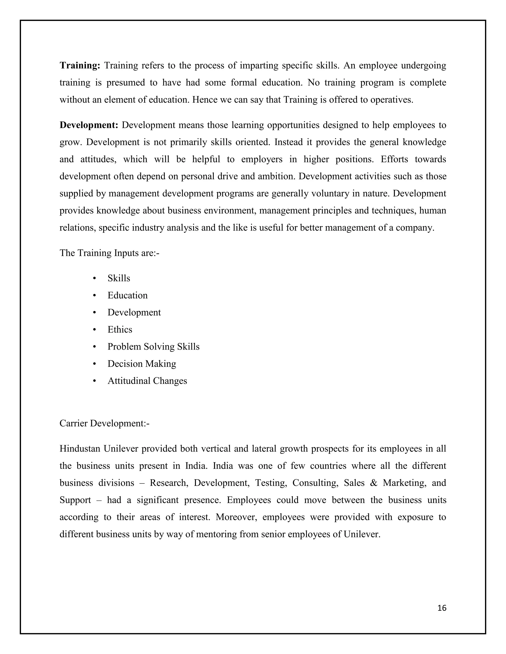 Training: Training refers to the process of imparting specific skills. An employee undergoing
training is presumed to have had some formal education. No training program is complete
without an element of education. Hence we can say that Training is offered to operatives.
Development: Development means those learning opportunities designed to help employees to
grow. Development is not primarily skills oriented. Instead it provides the general knowledge
and attitudes, which will be helpful to employers in higher positions. Efforts towards
development often depend on personal drive and ambition. Development activities such as those
supplied by management development programs are generally voluntary in nature. Development
provides knowledge about business environment, management principles and techniques, human
relations, specific industry analysis and the like is useful for better management of a company.
The Training Inputs are:•

Skills

•

Education

•

Development

•

Ethics

•

Problem Solving Skills

•

Decision Making

•

Attitudinal Changes

Carrier Development:Hindustan Unilever provided both vertical and lateral growth prospects for its employees in all
the business units present in India. India was one of few countries where all the different
business divisions – Research, Development, Testing, Consulting, Sales & Marketing, and
Support – had a significant presence. Employees could move between the business units
according to their areas of interest. Moreover, employees were provided with exposure to
different business units by way of mentoring from senior employees of Unilever.

16

 