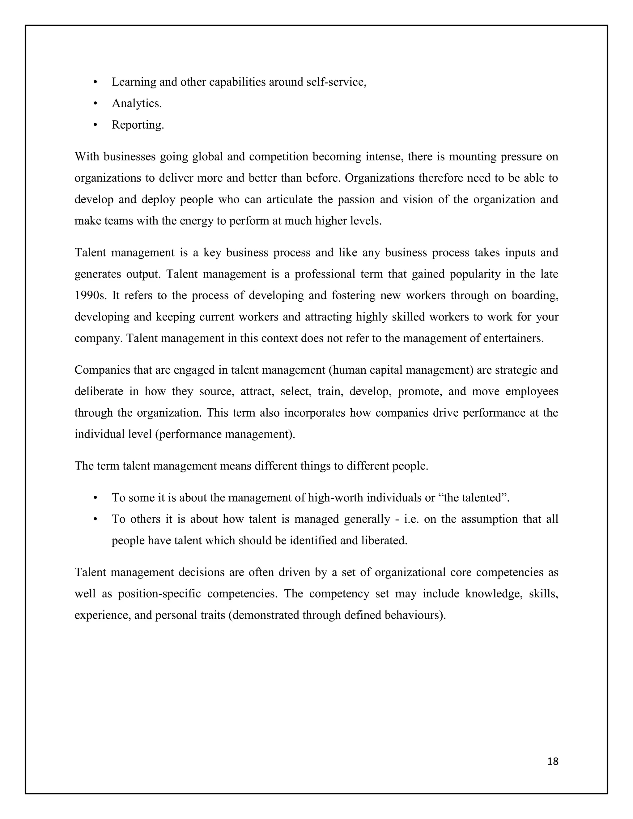 •

Learning and other capabilities around self-service,

•

Analytics.

•

Reporting.

With businesses going global and competition becoming intense, there is mounting pressure on
organizations to deliver more and better than before. Organizations therefore need to be able to
develop and deploy people who can articulate the passion and vision of the organization and
make teams with the energy to perform at much higher levels.
Talent management is a key business process and like any business process takes inputs and
generates output. Talent management is a professional term that gained popularity in the late
1990s. It refers to the process of developing and fostering new workers through on boarding,
developing and keeping current workers and attracting highly skilled workers to work for your
company. Talent management in this context does not refer to the management of entertainers.
Companies that are engaged in talent management (human capital management) are strategic and
deliberate in how they source, attract, select, train, develop, promote, and move employees
through the organization. This term also incorporates how companies drive performance at the
individual level (performance management).
The term talent management means different things to different people.
•

To some it is about the management of high-worth individuals or “the talented”.

•

To others it is about how talent is managed generally - i.e. on the assumption that all
people have talent which should be identified and liberated.

Talent management decisions are often driven by a set of organizational core competencies as
well as position-specific competencies. The competency set may include knowledge, skills,
experience, and personal traits (demonstrated through defined behaviours).

18

 