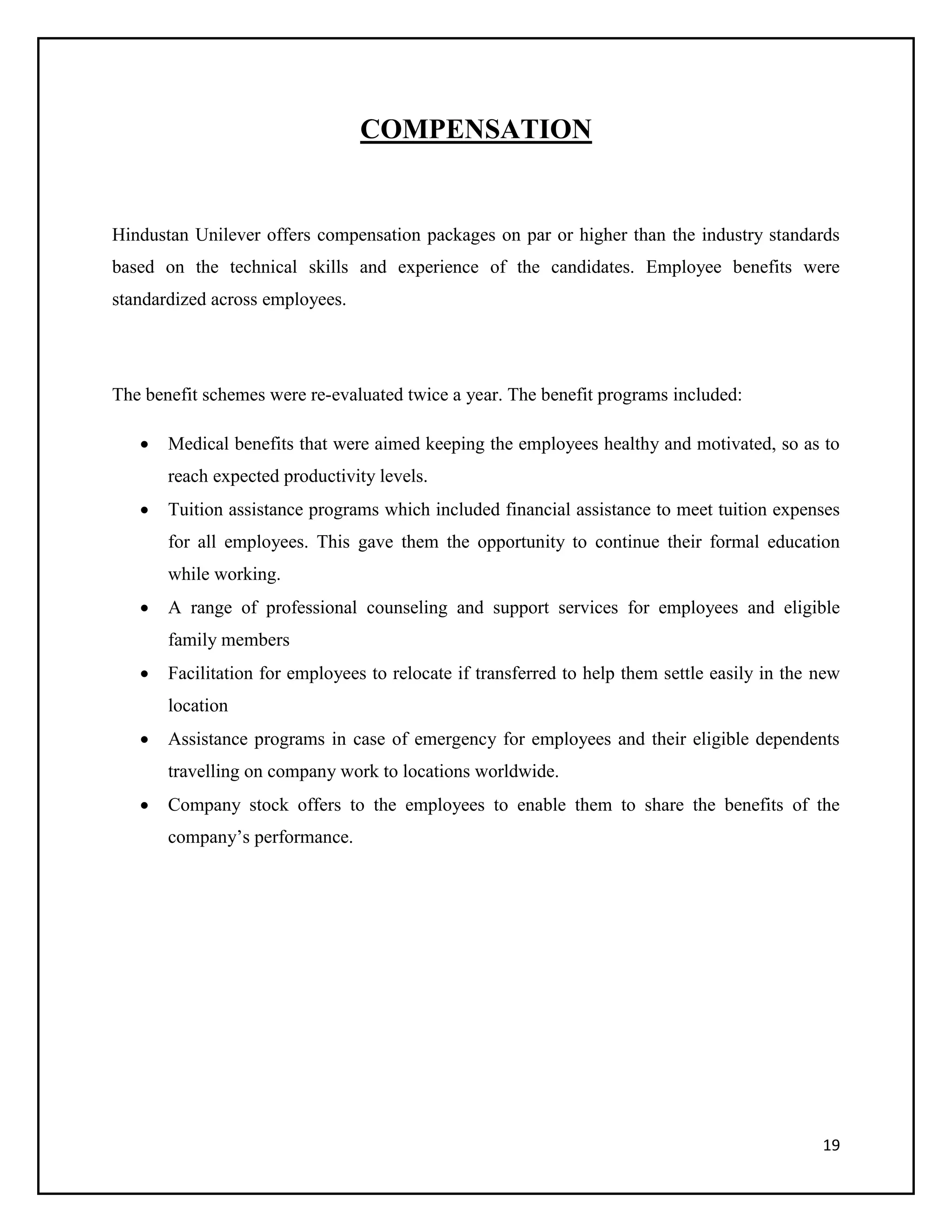 COMPENSATION

Hindustan Unilever offers compensation packages on par or higher than the industry standards
based on the technical skills and experience of the candidates. Employee benefits were
standardized across employees.

The benefit schemes were re-evaluated twice a year. The benefit programs included:


Medical benefits that were aimed keeping the employees healthy and motivated, so as to
reach expected productivity levels.



Tuition assistance programs which included financial assistance to meet tuition expenses
for all employees. This gave them the opportunity to continue their formal education
while working.



A range of professional counseling and support services for employees and eligible
family members



Facilitation for employees to relocate if transferred to help them settle easily in the new
location



Assistance programs in case of emergency for employees and their eligible dependents
travelling on company work to locations worldwide.



Company stock offers to the employees to enable them to share the benefits of the
company’s performance.

19

 