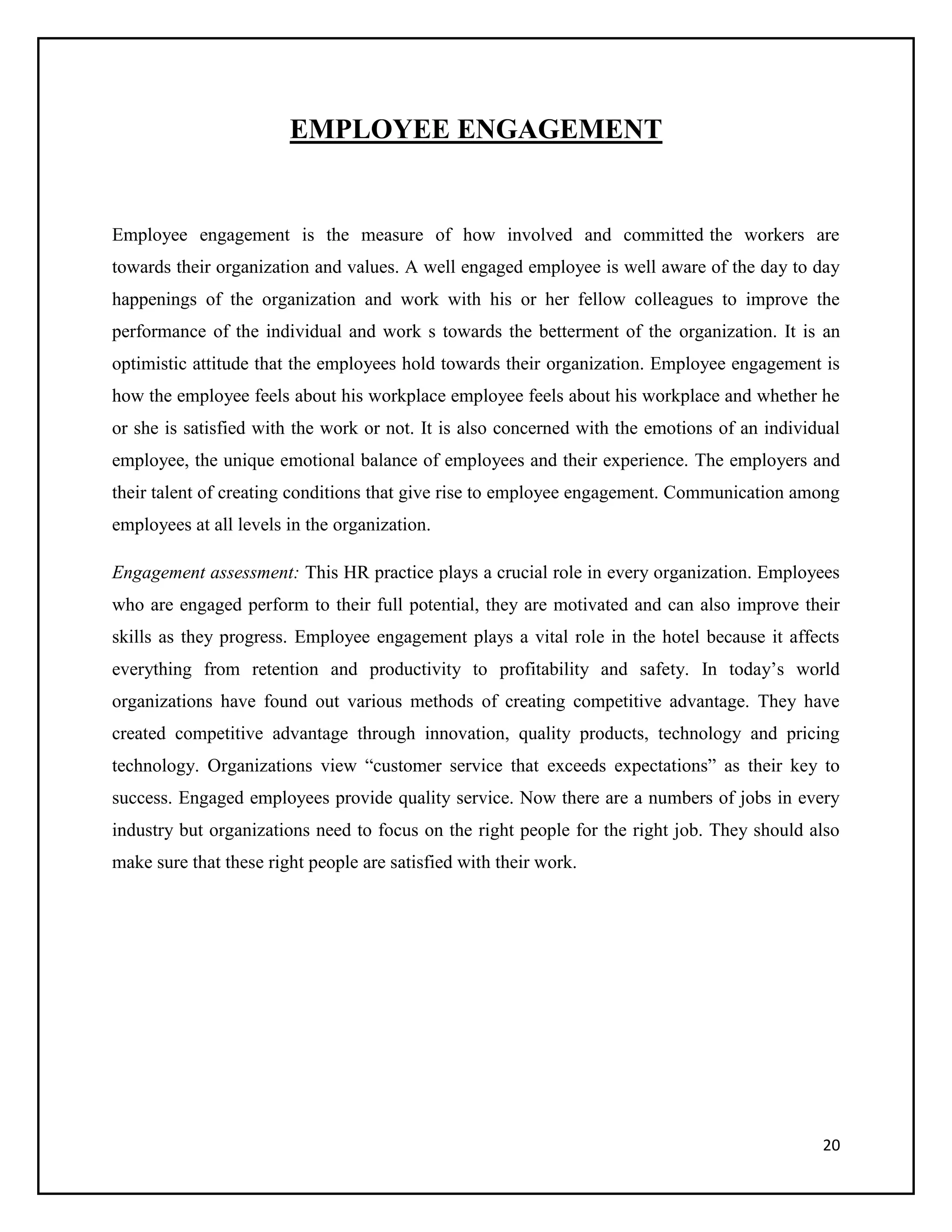 EMPLOYEE ENGAGEMENT

Employee engagement is the measure of how involved and committed the workers are
towards their organization and values. A well engaged employee is well aware of the day to day
happenings of the organization and work with his or her fellow colleagues to improve the
performance of the individual and work s towards the betterment of the organization. It is an
optimistic attitude that the employees hold towards their organization. Employee engagement is
how the employee feels about his workplace employee feels about his workplace and whether he
or she is satisfied with the work or not. It is also concerned with the emotions of an individual
employee, the unique emotional balance of employees and their experience. The employers and
their talent of creating conditions that give rise to employee engagement. Communication among
employees at all levels in the organization.
Engagement assessment: This HR practice plays a crucial role in every organization. Employees
who are engaged perform to their full potential, they are motivated and can also improve their
skills as they progress. Employee engagement plays a vital role in the hotel because it affects
everything from retention and productivity to profitability and safety. In today’s world
organizations have found out various methods of creating competitive advantage. They have
created competitive advantage through innovation, quality products, technology and pricing
technology. Organizations view “customer service that exceeds expectations” as their key to
success. Engaged employees provide quality service. Now there are a numbers of jobs in every
industry but organizations need to focus on the right people for the right job. They should also
make sure that these right people are satisfied with their work.

20

 