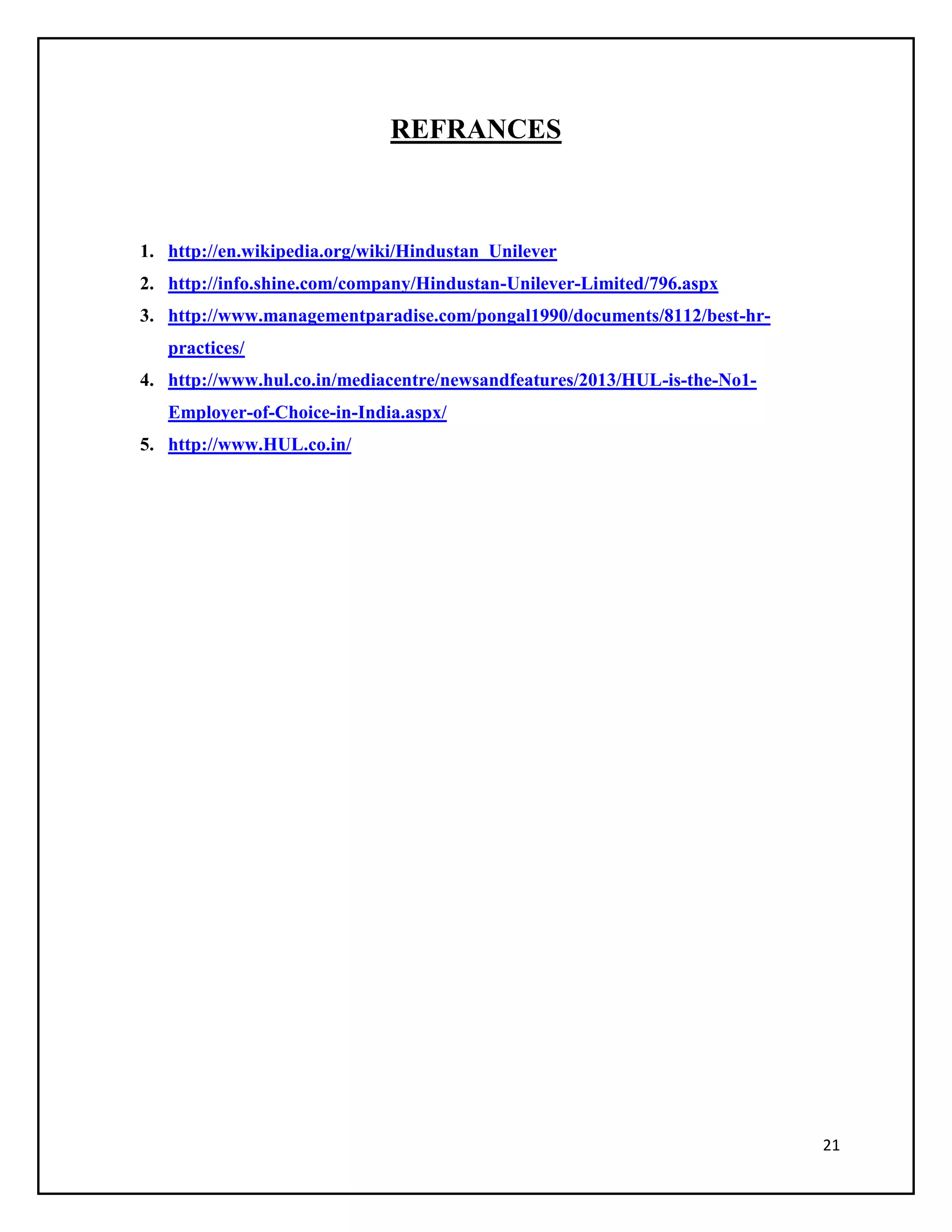 REFRANCES

1. http://en.wikipedia.org/wiki/Hindustan_Unilever
2. http://info.shine.com/company/Hindustan-Unilever-Limited/796.aspx
3. http://www.managementparadise.com/pongal1990/documents/8112/best-hrpractices/
4. http://www.hul.co.in/mediacentre/newsandfeatures/2013/HUL-is-the-No1Employer-of-Choice-in-India.aspx/
5. http://www.HUL.co.in/

21

 