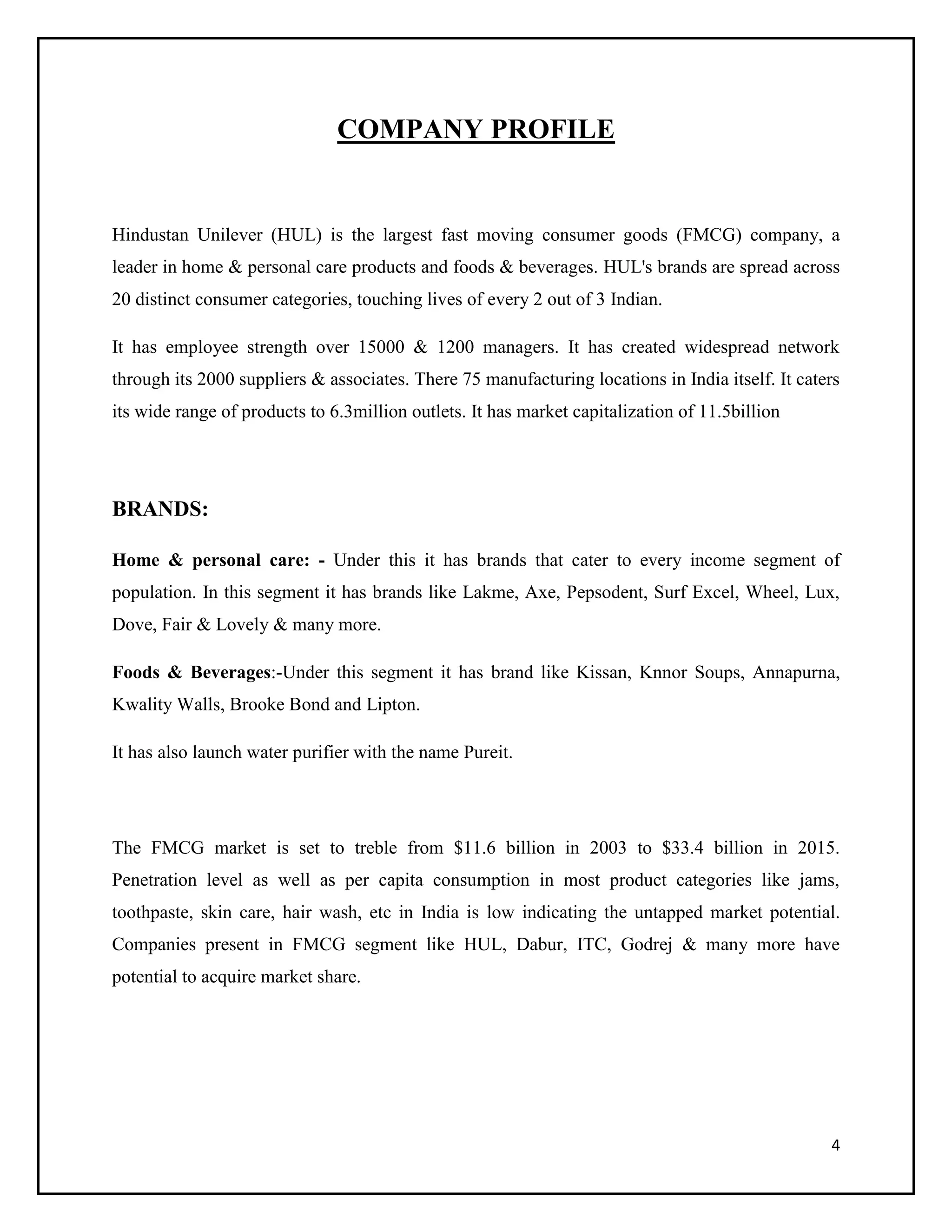 COMPANY PROFILE

Hindustan Unilever (HUL) is the largest fast moving consumer goods (FMCG) company, a
leader in home & personal care products and foods & beverages. HUL's brands are spread across
20 distinct consumer categories, touching lives of every 2 out of 3 Indian.
It has employee strength over 15000 & 1200 managers. It has created widespread network
through its 2000 suppliers & associates. There 75 manufacturing locations in India itself. It caters
its wide range of products to 6.3million outlets. It has market capitalization of 11.5billion

BRANDS:
Home & personal care: - Under this it has brands that cater to every income segment of
population. In this segment it has brands like Lakme, Axe, Pepsodent, Surf Excel, Wheel, Lux,
Dove, Fair & Lovely & many more.
Foods & Beverages:-Under this segment it has brand like Kissan, Knnor Soups, Annapurna,
Kwality Walls, Brooke Bond and Lipton.
It has also launch water purifier with the name Pureit.

The FMCG market is set to treble from $11.6 billion in 2003 to $33.4 billion in 2015.
Penetration level as well as per capita consumption in most product categories like jams,
toothpaste, skin care, hair wash, etc in India is low indicating the untapped market potential.
Companies present in FMCG segment like HUL, Dabur, ITC, Godrej & many more have
potential to acquire market share.

4

 