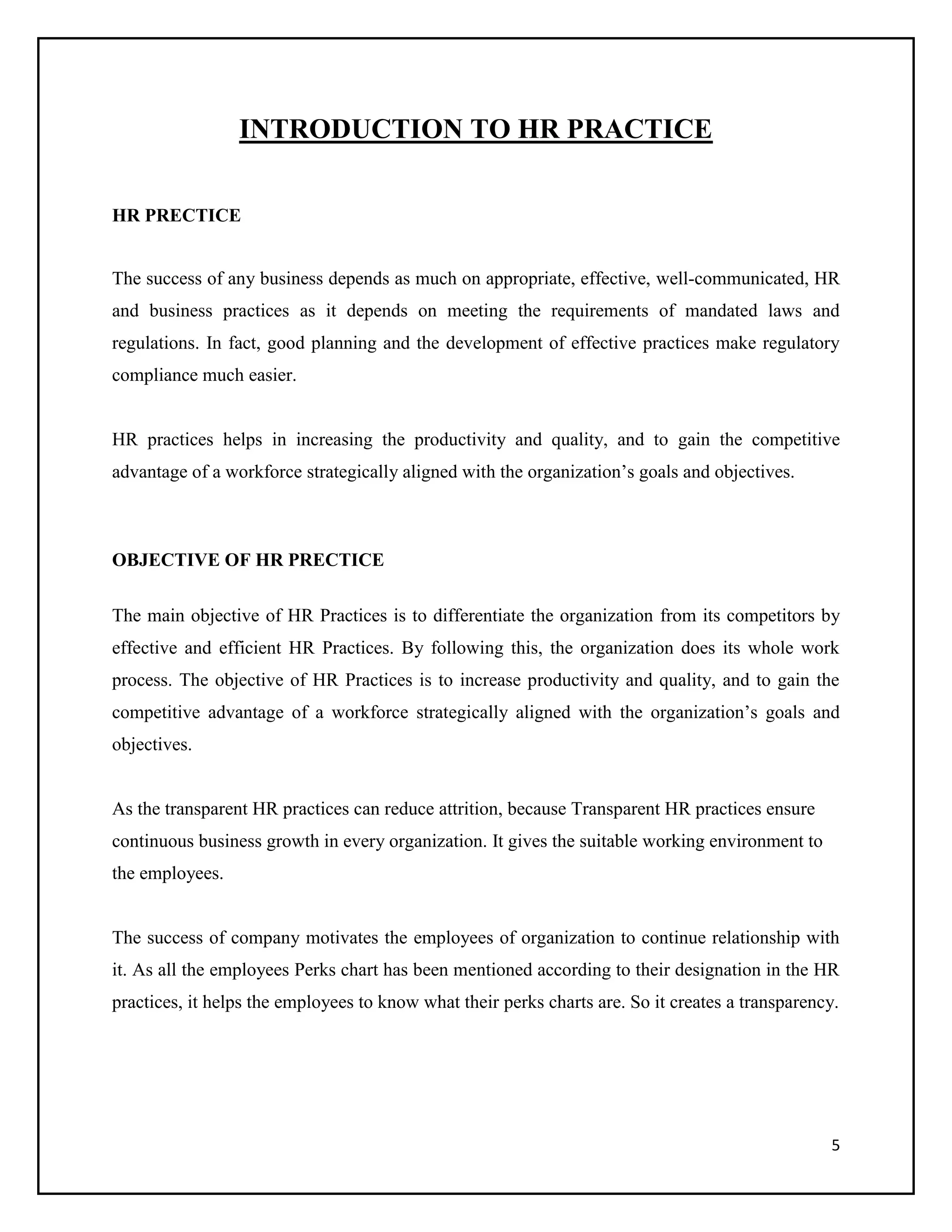 INTRODUCTION TO HR PRACTICE
HR PRECTICE
The success of any business depends as much on appropriate, effective, well-communicated, HR
and business practices as it depends on meeting the requirements of mandated laws and
regulations. In fact, good planning and the development of effective practices make regulatory
compliance much easier.

HR practices helps in increasing the productivity and quality, and to gain the competitive
advantage of a workforce strategically aligned with the organization’s goals and objectives.

OBJECTIVE OF HR PRECTICE
The main objective of HR Practices is to differentiate the organization from its competitors by
effective and efficient HR Practices. By following this, the organization does its whole work
process. The objective of HR Practices is to increase productivity and quality, and to gain the
competitive advantage of a workforce strategically aligned with the organization’s goals and
objectives.

As the transparent HR practices can reduce attrition, because Transparent HR practices ensure
continuous business growth in every organization. It gives the suitable working environment to
the employees.

The success of company motivates the employees of organization to continue relationship with
it. As all the employees Perks chart has been mentioned according to their designation in the HR
practices, it helps the employees to know what their perks charts are. So it creates a transparency.

5

 