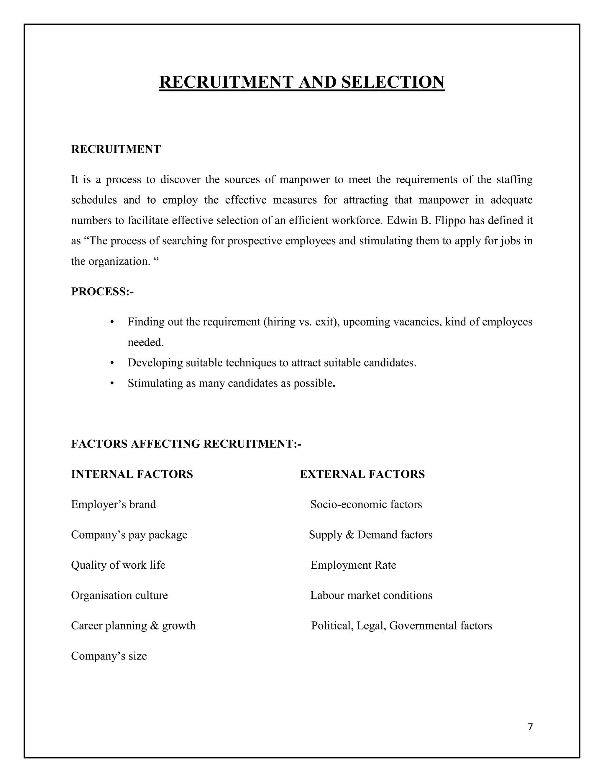 RECRUITMENT AND SELECTION

RECRUITMENT
It is a process to discover the sources of manpower to meet the requirements of the staffing
schedules and to employ the effective measures for attracting that manpower in adequate
numbers to facilitate effective selection of an efficient workforce. Edwin B. Flippo has defined it
as “The process of searching for prospective employees and stimulating them to apply for jobs in
the organization. “
PROCESS:•

Finding out the requirement (hiring vs. exit), upcoming vacancies, kind of employees
needed.

•

Developing suitable techniques to attract suitable candidates.

•

Stimulating as many candidates as possible.

FACTORS AFFECTING RECRUITMENT:INTERNAL FACTORS

EXTERNAL FACTORS

Employer’s brand

Socio-economic factors

Company’s pay package

Supply & Demand factors

Quality of work life

Employment Rate

Organisation culture

Labour market conditions

Career planning & growth

Political, Legal, Governmental factors

Company’s size

7

 