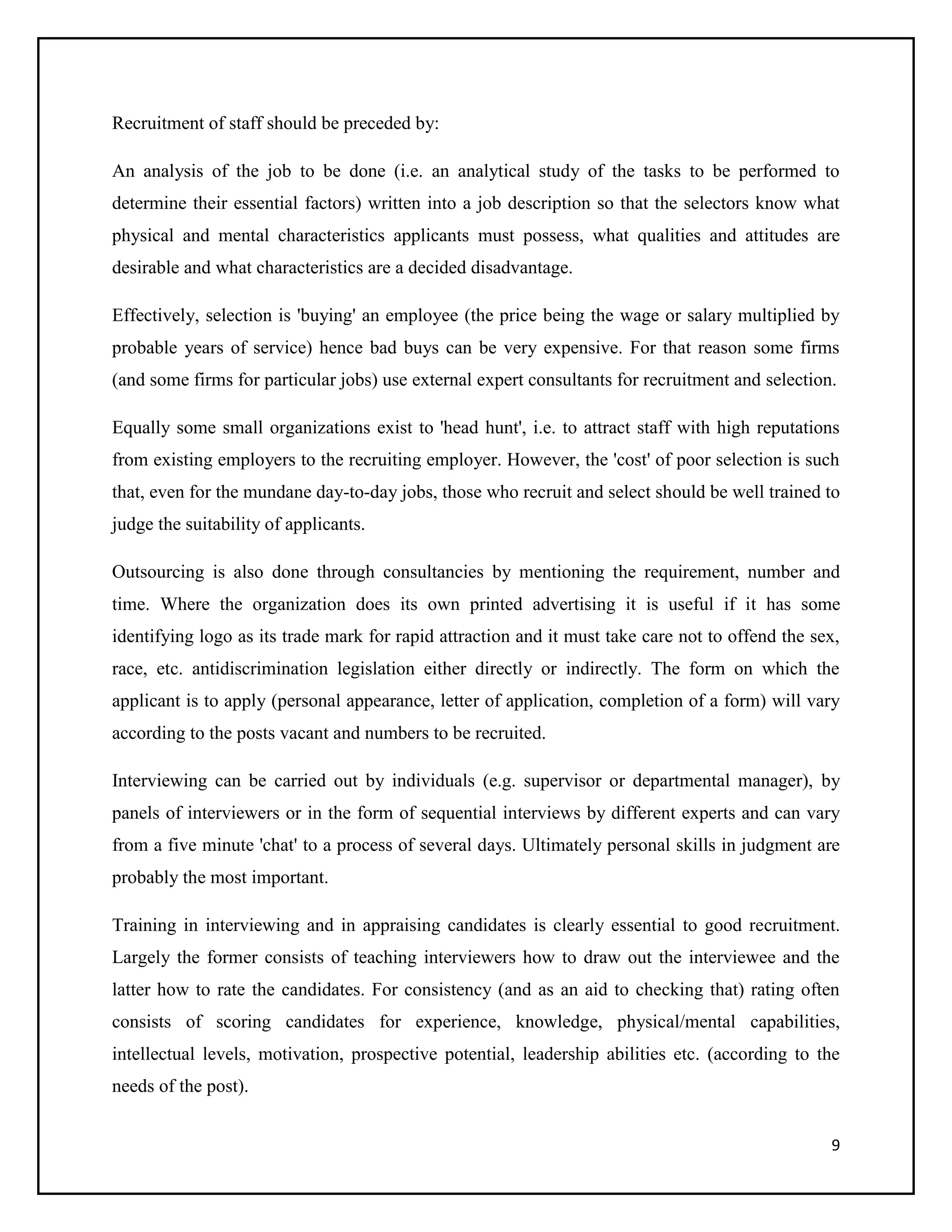 Recruitment of staff should be preceded by:
An analysis of the job to be done (i.e. an analytical study of the tasks to be performed to
determine their essential factors) written into a job description so that the selectors know what
physical and mental characteristics applicants must possess, what qualities and attitudes are
desirable and what characteristics are a decided disadvantage.
Effectively, selection is 'buying' an employee (the price being the wage or salary multiplied by
probable years of service) hence bad buys can be very expensive. For that reason some firms
(and some firms for particular jobs) use external expert consultants for recruitment and selection.
Equally some small organizations exist to 'head hunt', i.e. to attract staff with high reputations
from existing employers to the recruiting employer. However, the 'cost' of poor selection is such
that, even for the mundane day-to-day jobs, those who recruit and select should be well trained to
judge the suitability of applicants.
Outsourcing is also done through consultancies by mentioning the requirement, number and
time. Where the organization does its own printed advertising it is useful if it has some
identifying logo as its trade mark for rapid attraction and it must take care not to offend the sex,
race, etc. antidiscrimination legislation either directly or indirectly. The form on which the
applicant is to apply (personal appearance, letter of application, completion of a form) will vary
according to the posts vacant and numbers to be recruited.
Interviewing can be carried out by individuals (e.g. supervisor or departmental manager), by
panels of interviewers or in the form of sequential interviews by different experts and can vary
from a five minute 'chat' to a process of several days. Ultimately personal skills in judgment are
probably the most important.
Training in interviewing and in appraising candidates is clearly essential to good recruitment.
Largely the former consists of teaching interviewers how to draw out the interviewee and the
latter how to rate the candidates. For consistency (and as an aid to checking that) rating often
consists of scoring candidates for experience, knowledge, physical/mental capabilities,
intellectual levels, motivation, prospective potential, leadership abilities etc. (according to the
needs of the post).
9

 