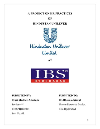A PROJECT ON HR PRACTICES
OF
HINDUSTAN UNILEVER

AT

SUBMITED BY:

SUBMITED TO:

Desai Madhav Ashutosh

Dr. Bhavna Jaiswal

Section –H

Human Resource faculty,

13BSPHH010941

IBS, Hyderabad.

Seat No. 45
1

 