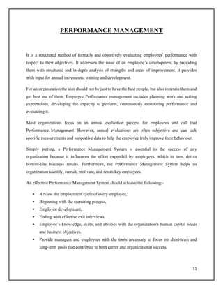 PERFORMANCE MANAGEMENT

It is a structured method of formally and objectively evaluating employees’ performance with
respect to their objectives. It addresses the issue of an employee’s development by providing
them with structured and in-depth analysis of strengths and areas of improvement. It provides
with input for annual increments, training and development.
For an organization the aim should not be just to have the best people, but also to retain them and
get best out of them. Employee Performance management includes planning work and setting
expectations, developing the capacity to perform, continuously monitoring performance and
evaluating it.
Most organizations focus on an annual evaluation process for employees and call that
Performance Management. However, annual evaluations are often subjective and can lack
specific measurements and supportive data to help the employee truly improve their behaviour.
Simply putting, a Performance Management System is essential to the success of any
organization because it influences the effort expended by employees, which in turn, drives
bottom-line business results. Furthermore, the Performance Management System helps an
organization identify, recruit, motivate, and retain key employees.
An effective Performance Management System should achieve the following:•

Review the employment cycle of every employee,

•

Beginning with the recruiting process,

•

Employee development,

•

Ending with effective exit interviews.

•

Employee’s knowledge, skills, and abilities with the organization's human capital needs
and business objectives.

•

Provide managers and employees with the tools necessary to focus on short-term and
long-term goals that contribute to both career and organizational success.

11

 